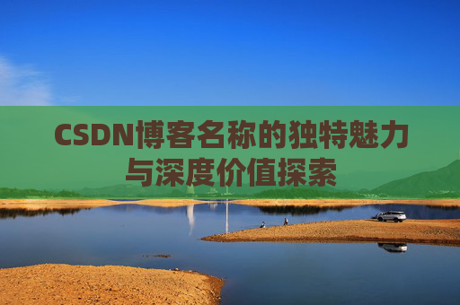 CSDN博客名称的独特魅力与深度价值探索 CSDN博客名称的独特魅力与深度价值探索